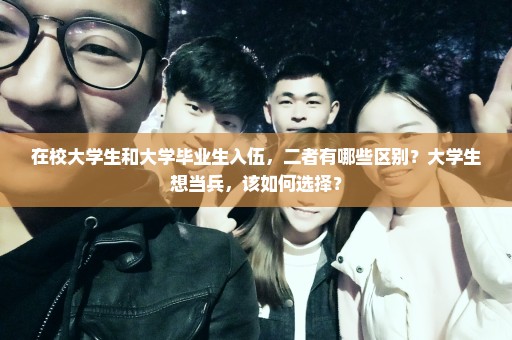 在校大学生和大学毕业生入伍，二者有哪些区别？大学生想当兵，该如何选择？