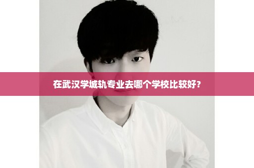 在武汉学城轨专业去哪个学校比较好？