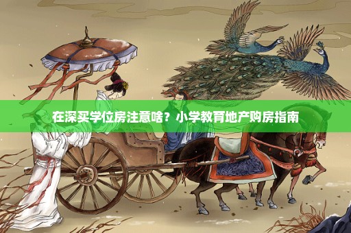在深买学位房注意啥？小学教育地产购房指南