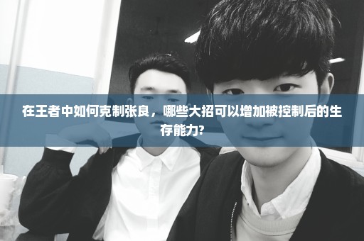在王者中如何克制张良，哪些大招可以增加被控制后的生存能力?