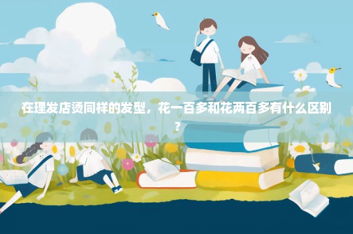 在理发店烫同样的发型，花一百多和花两百多有什么区别？