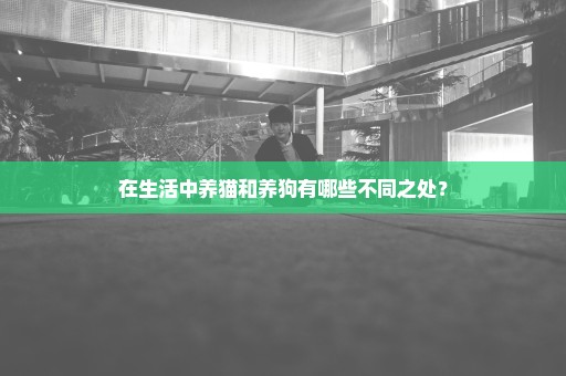 在生活中养猫和养狗有哪些不同之处？