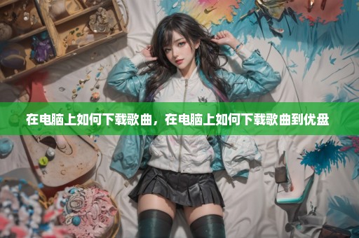 在电脑上如何下载歌曲，在电脑上如何下载歌曲到优盘 
