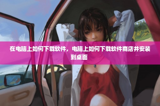 在电脑上如何下载软件，电脑上如何下载软件商店并安装到桌面 