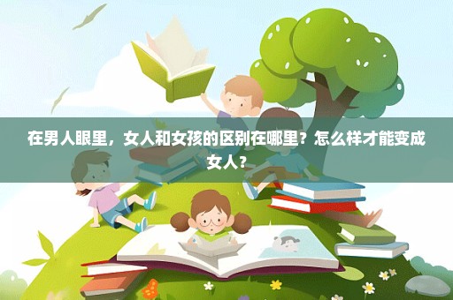 在男人眼里，女人和女孩的区别在哪里？怎么样才能变成女人？