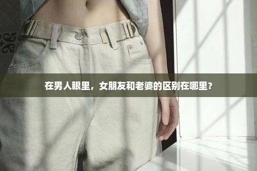 在男人眼里，女朋友和老婆的区别在哪里？