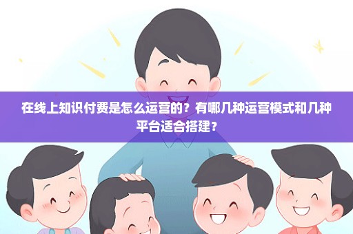 在线上知识付费是怎么运营的？有哪几种运营模式和几种平台适合搭建？