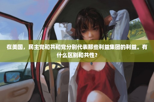 在美国，民主党和共和党分别代表那些利益集团的利益。有什么区别和共性？