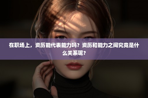在职场上，资历能代表能力吗？资历和能力之间究竟是什么关系呢？
