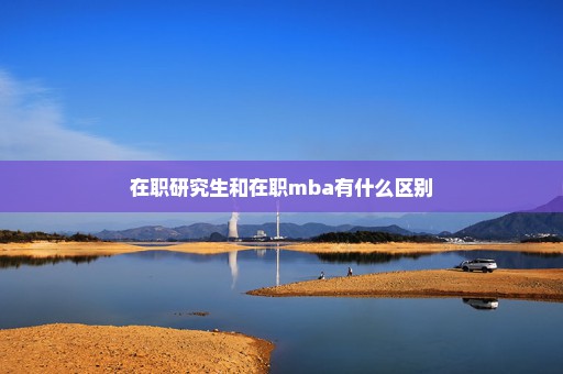 在职研究生和在职mba有什么区别