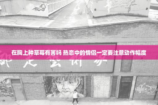 在胸上种草莓有害吗 热恋中的情侣一定要注意动作幅度
