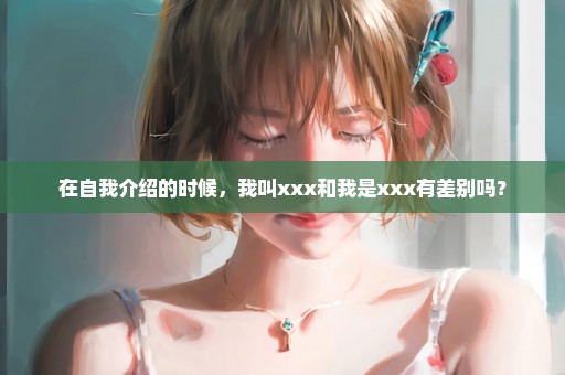 在自我介绍的时候，我叫xxx和我是xxx有差别吗？