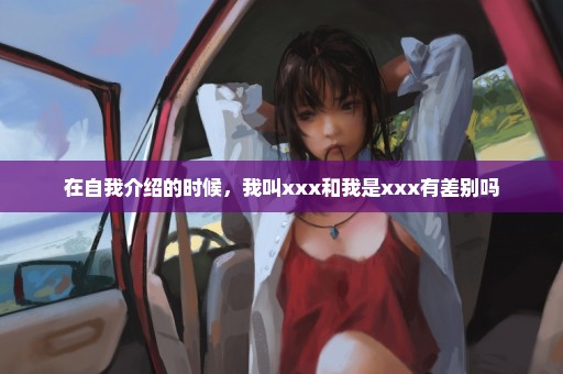 在自我介绍的时候，我叫xxx和我是xxx有差别吗
