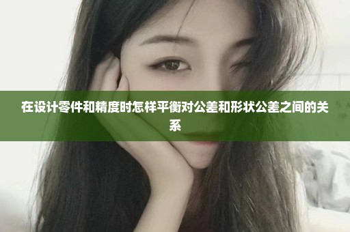 在设计零件和精度时怎样平衡对公差和形状公差之间的关系