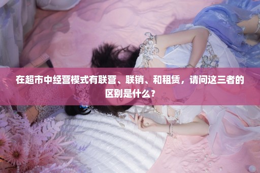 在超市中经营模式有联营、联销、和租赁，请问这三者的区别是什么？