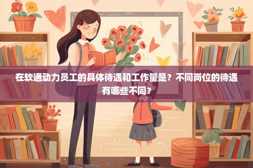 在软通动力员工的具体待遇和工作量是？不同岗位的待遇有哪些不同？