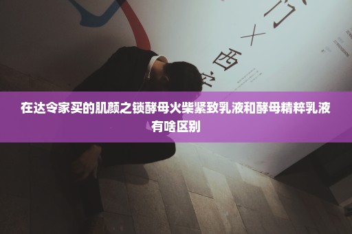 在达令家买的肌颜之锁酵母火柴紧致乳液和酵母精粹乳液有啥区别