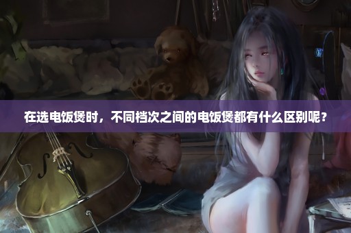 在选电饭煲时，不同档次之间的电饭煲都有什么区别呢？