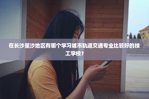 在长沙星沙地区有哪个学习城市轨道交通专业比较好的技工学校？