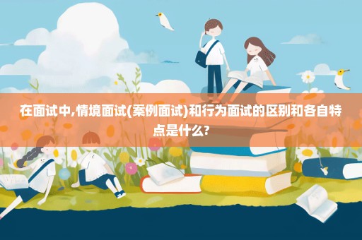 在面试中,情境面试(案例面试)和行为面试的区别和各自特点是什么?