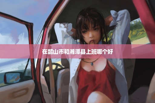 在韶山市和湘潭县上班哪个好