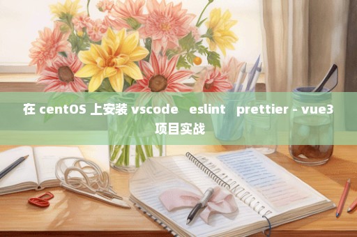 在 centOS 上安装 vscode + eslint + prettier - vue3 项目实战