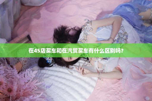 在4S店买车和在汽贸买车有什么区别吗？