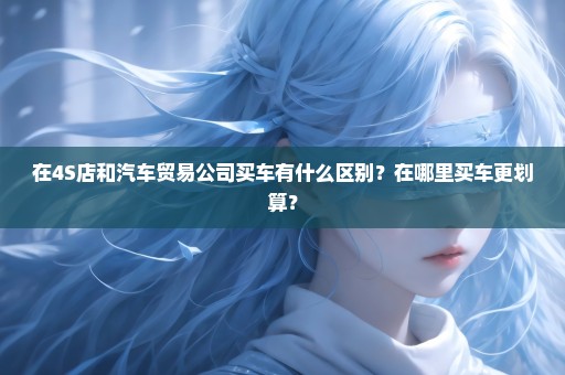 在4S店和汽车贸易公司买车有什么区别？在哪里买车更划算？