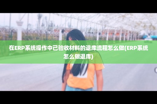 在ERP系统操作中已验收材料的退库流程怎么做(ERP系统怎么做退库)