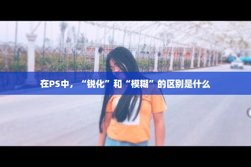 在PS中，“锐化”和“模糊”的区别是什么