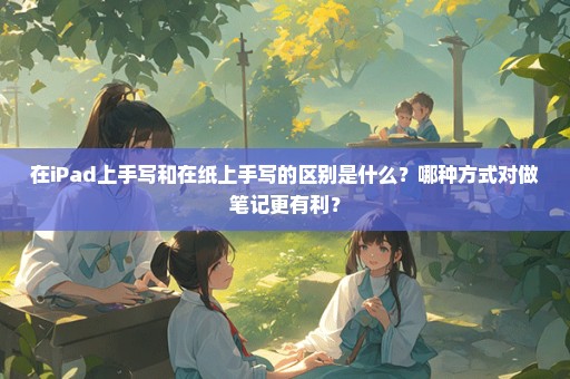 在iPad上手写和在纸上手写的区别是什么？哪种方式对做笔记更有利？