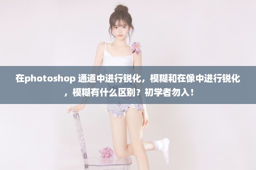 在photoshop 通道中进行锐化，模糊和在像中进行锐化，模糊有什么区别？初学者勿入！