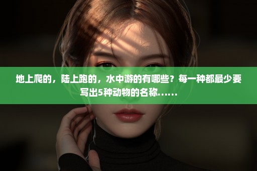 地上爬的，陆上跑的，水中游的有哪些？每一种都最少要写出5种动物的名称……