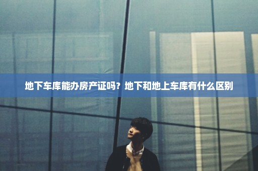 地下车库能办房产证吗？地下和地上车库有什么区别