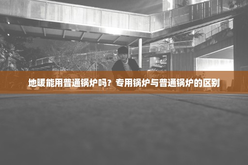 地暖能用普通锅炉吗？专用锅炉与普通锅炉的区别