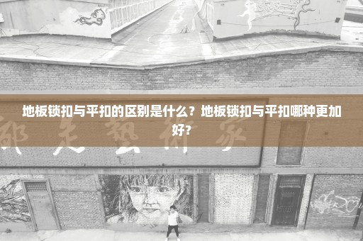 地板锁扣与平扣的区别是什么？地板锁扣与平扣哪种更加好？