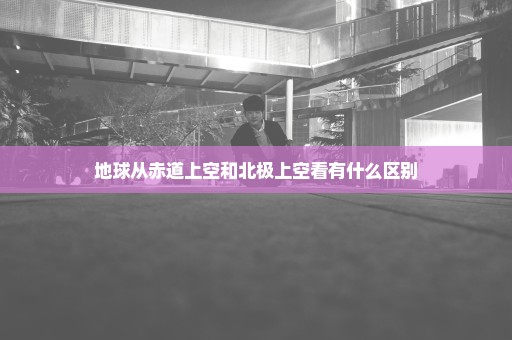 地球从赤道上空和北极上空看有什么区别