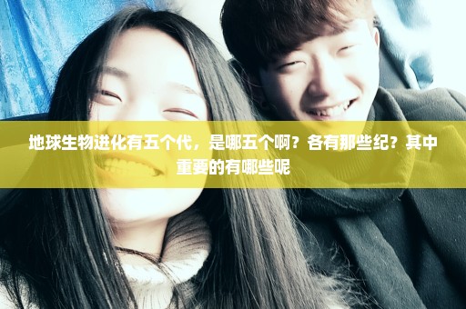 地球生物进化有五个代，是哪五个啊？各有那些纪？其中重要的有哪些呢