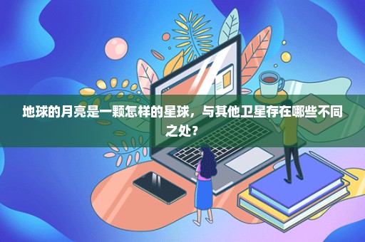地球的月亮是一颗怎样的星球，与其他卫星存在哪些不同之处？