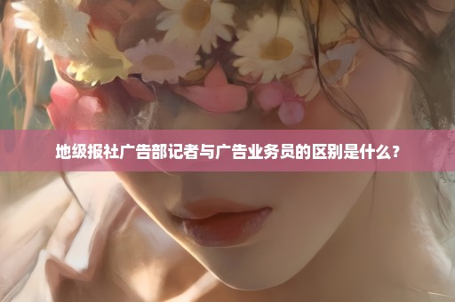地级报社广告部记者与广告业务员的区别是什么？