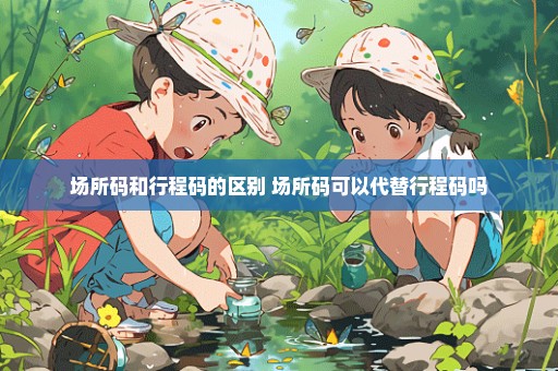 场所码和行程码的区别 场所码可以代替行程码吗