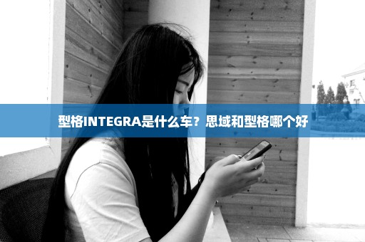 型格INTEGRA是什么车？思域和型格哪个好