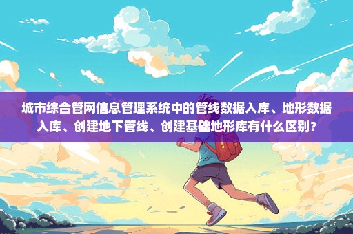 城市综合管网信息管理系统中的管线数据入库、地形数据入库、创建地下管线、创建基础地形库有什么区别？