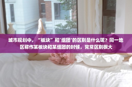 城市规划中，“板块”和‘组团’的区别是什么呢？同一地区称作某板块和某组团的时候，常常区别很大
