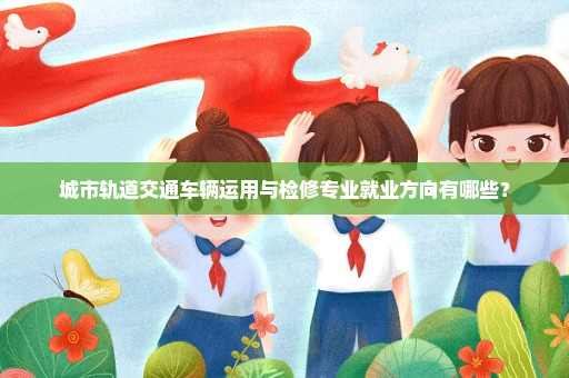 城市轨道交通车辆运用与检修专业就业方向有哪些？