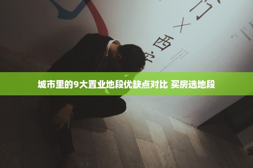 城市里的9大置业地段优缺点对比 买房选地段