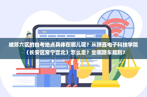 城郊六区的自考地点具体在哪儿呢？从陕西电子科技学院（长安区常宁宫北）怎么走？坐哪路车能到？