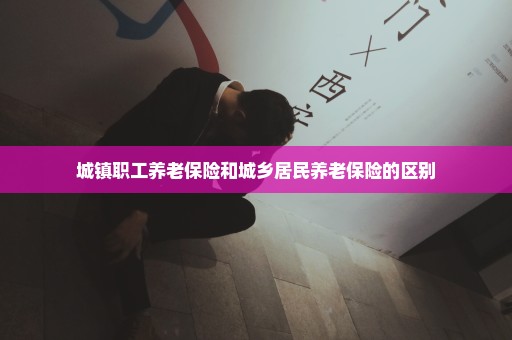 城镇职工养老保险和城乡居民养老保险的区别