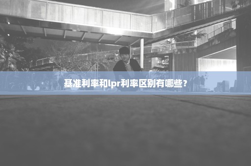 基准利率和lpr利率区别有哪些？