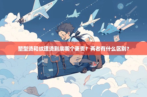 塑型烫和纹理烫到底哪个更贵？两者有什么区别？